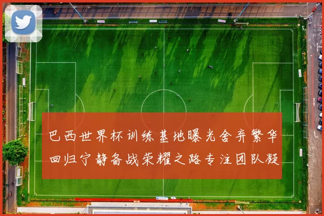 巴西世界杯训练基地曝光舍弃繁华回归宁静备战荣耀之路专注团队凝聚力